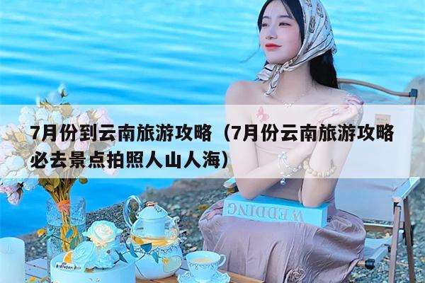 7月份到云南旅游攻略（7月份云南旅游攻略必去景点拍照人山人海）