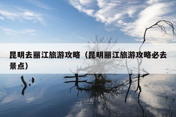 昆明去丽江旅游攻略（昆明丽江旅游攻略必去景点）