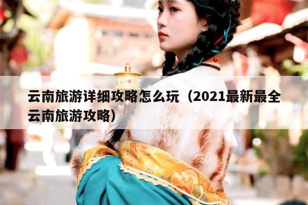 云南旅游详细攻略怎么玩（2021最新最全云南旅游攻略）
