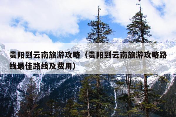 贵阳到云南旅游攻略（贵阳到云南旅游攻略路线最佳路线及费用）