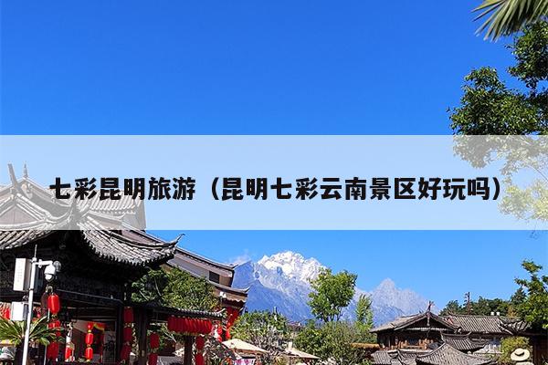 七彩昆明旅游（昆明七彩云南景区好玩吗）