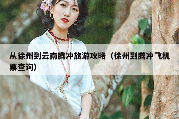 从徐州到云南腾冲旅游攻略（徐州到腾冲飞机票查询）