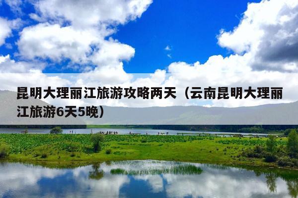 昆明大理丽江旅游攻略两天（云南昆明大理丽江旅游6天5晚）