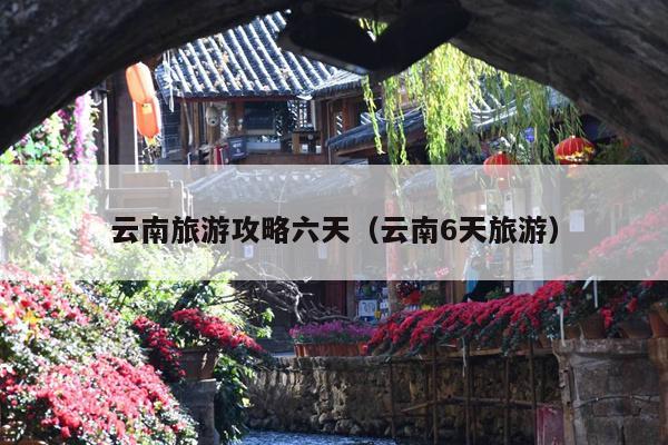 云南旅游攻略六天（云南6天旅游）