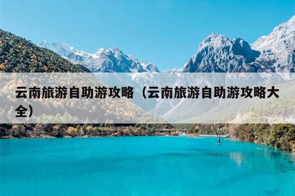 云南旅游自助游攻略（云南旅游自助游攻略大全）