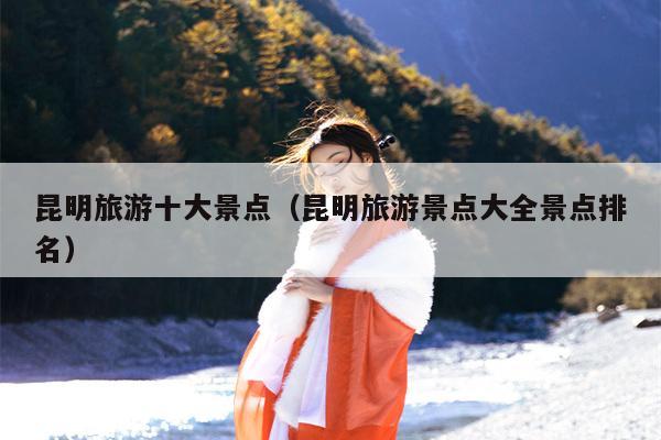昆明旅游十大景点（昆明旅游景点大全景点排名）