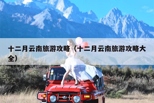 十二月云南旅游攻略（十二月云南旅游攻略大全）