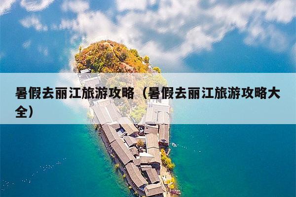 暑假去丽江旅游攻略（暑假去丽江旅游攻略大全）