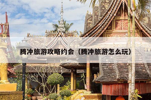 腾冲旅游攻略约会（腾冲旅游怎么玩）