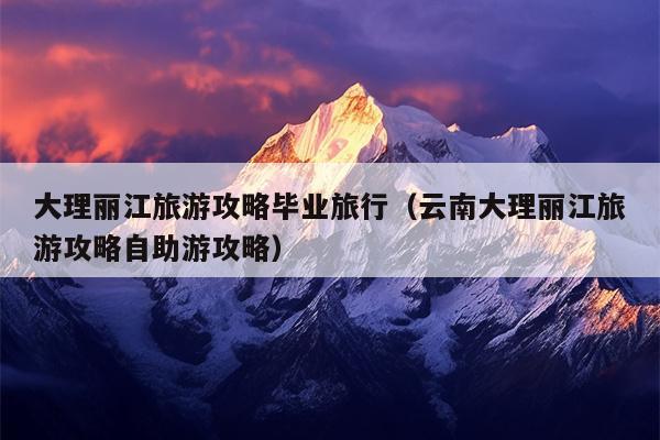 大理丽江旅游攻略毕业旅行（云南大理丽江旅游攻略自助游攻略）