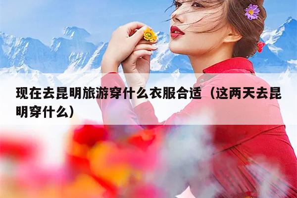 现在去昆明旅游穿什么衣服合适（这两天去昆明穿什么）