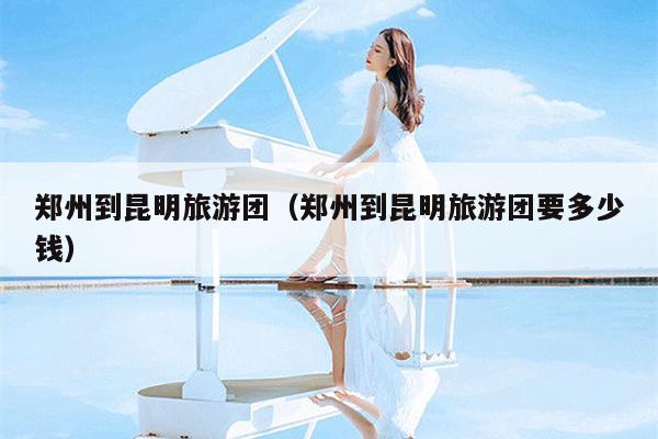 郑州到昆明旅游团（郑州到昆明旅游团要多少钱）