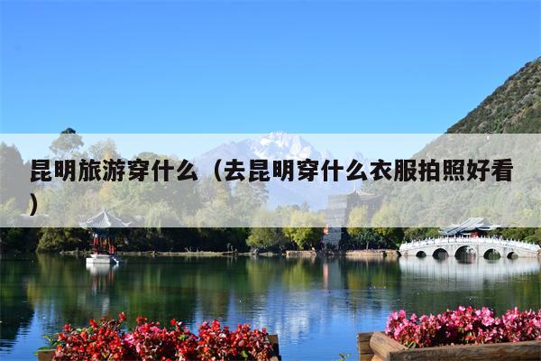 昆明旅游穿什么（去昆明穿什么衣服拍照好看）