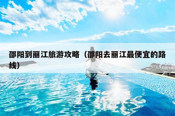 邵阳到丽江旅游攻略（邵阳去丽江最便宜的路线）