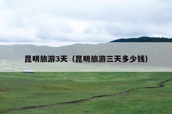 昆明旅游3天（昆明旅游三天多少钱）