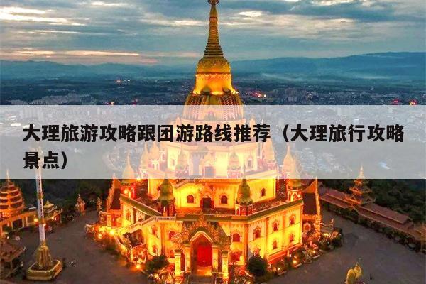 大理旅游攻略跟团游路线推荐（大理旅行攻略景点）