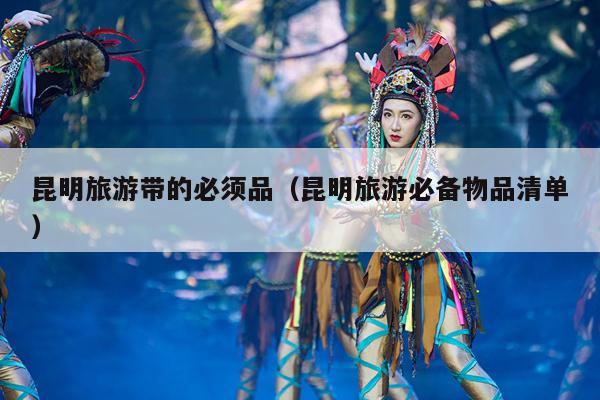 昆明旅游带的必须品（昆明旅游必备物品清单）