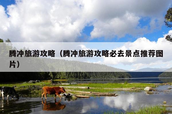 腾冲旅游攻略（腾冲旅游攻略必去景点推荐图片）