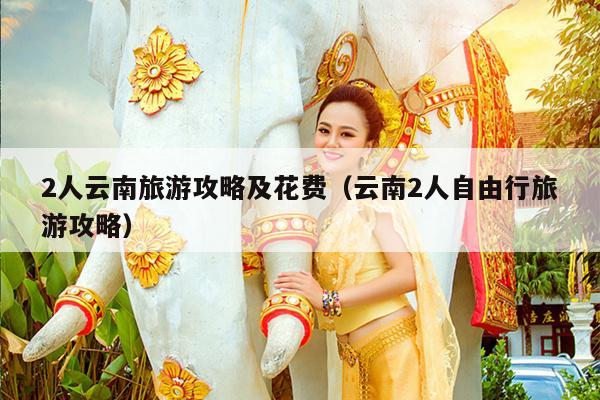 2人云南旅游攻略及花费（云南2人自由行旅游攻略）