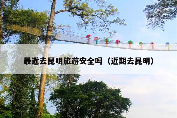 最近去昆明旅游安全吗（近期去昆明）