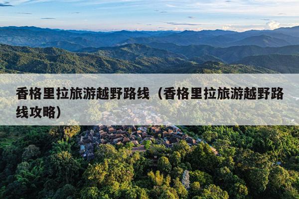 香格里拉旅游越野路线（香格里拉旅游越野路线攻略）