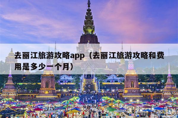 去丽江旅游攻略app（去丽江旅游攻略和费用是多少一个月）