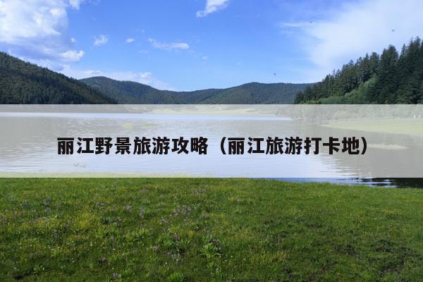 丽江野景旅游攻略（丽江旅游打卡地）