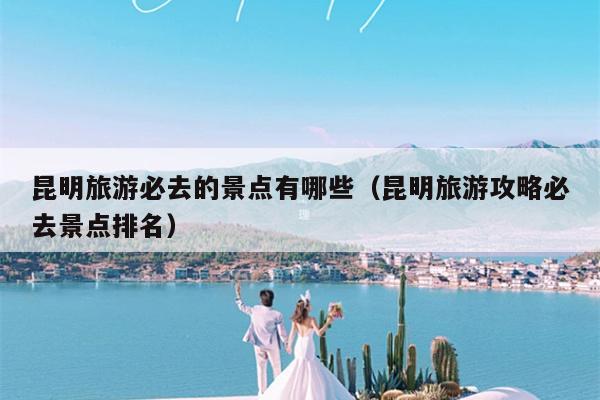 昆明旅游必去的景点有哪些（昆明旅游攻略必去景点排名）