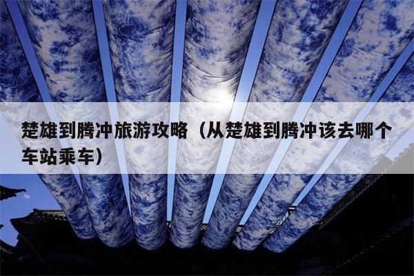 楚雄到腾冲旅游攻略（从楚雄到腾冲该去哪个车站乘车）