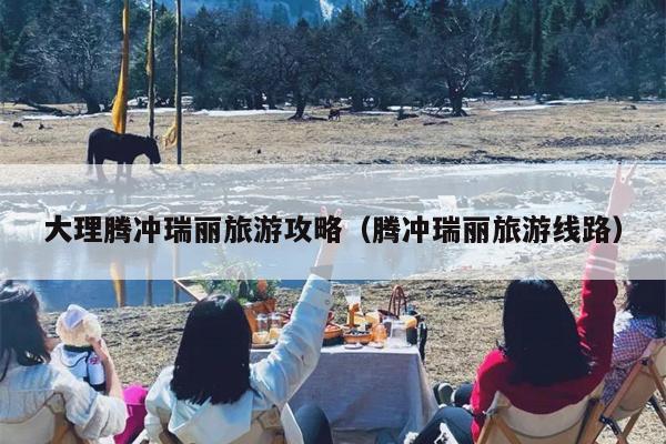 大理腾冲瑞丽旅游攻略（腾冲瑞丽旅游线路）