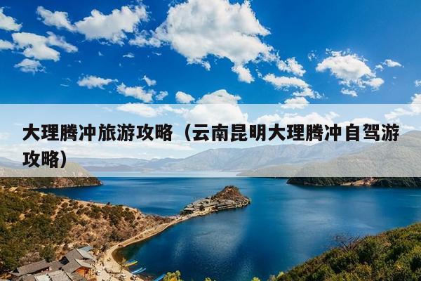 大理腾冲旅游攻略（云南昆明大理腾冲自驾游攻略）