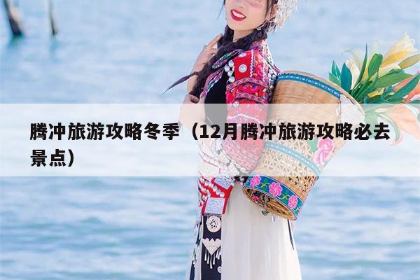 腾冲旅游攻略冬季（12月腾冲旅游攻略必去景点）