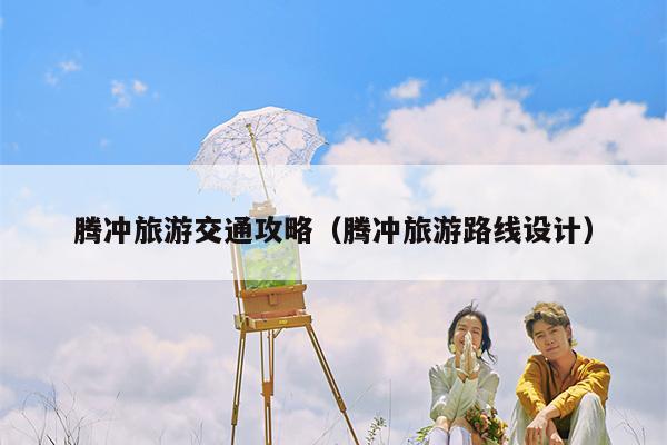 腾冲旅游交通攻略（腾冲旅游路线设计）