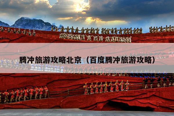 腾冲旅游攻略北京（百度腾冲旅游攻略）