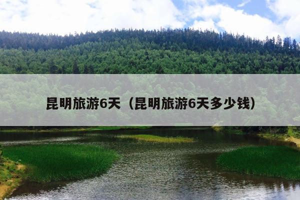昆明旅游6天（昆明旅游6天多少钱）