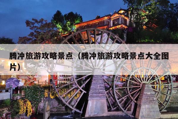 腾冲旅游攻略景点（腾冲旅游攻略景点大全图片）