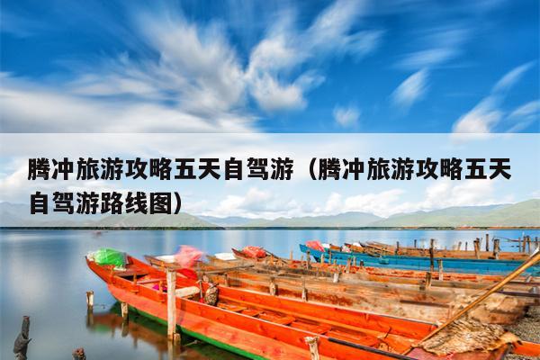 腾冲旅游攻略五天自驾游（腾冲旅游攻略五天自驾游路线图）