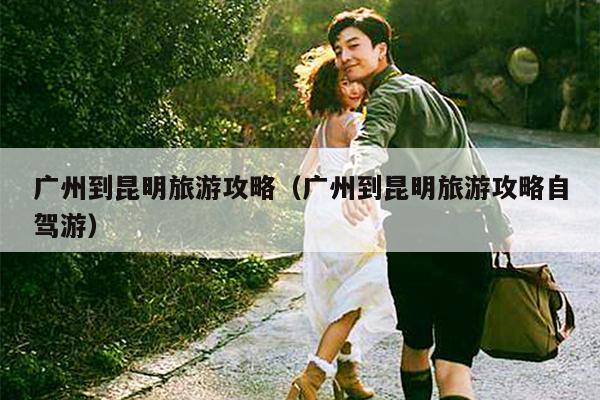 广州到昆明旅游攻略（广州到昆明旅游攻略自驾游）