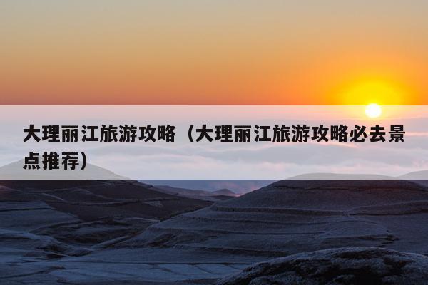 大理丽江旅游攻略（大理丽江旅游攻略必去景点推荐）
