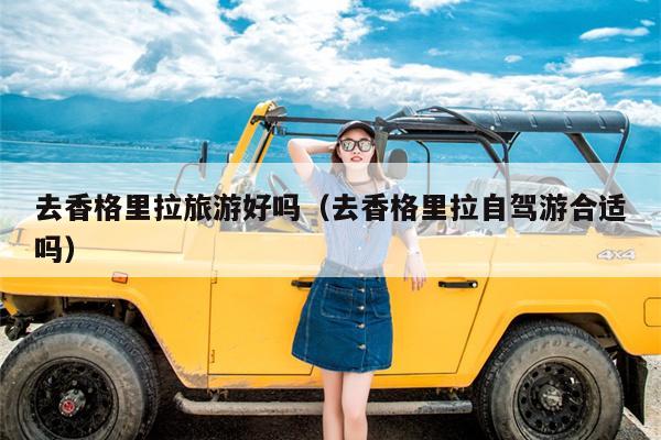 去香格里拉旅游好吗（去香格里拉自驾游合适吗）