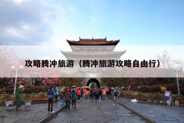 攻略腾冲旅游（腾冲旅游攻略自由行）