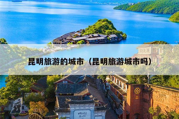 昆明旅游的城市（昆明旅游城市吗）