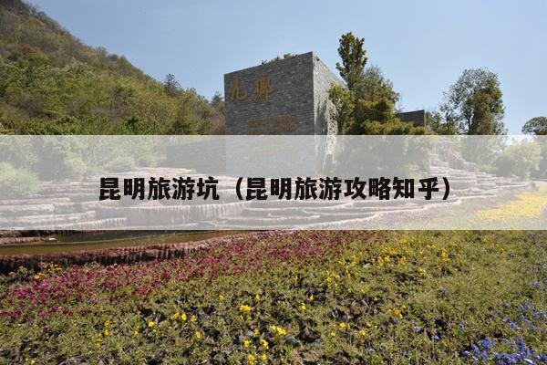 昆明旅游坑（昆明旅游攻略知乎）