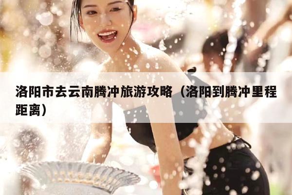 洛阳市去云南腾冲旅游攻略（洛阳到腾冲里程距离）