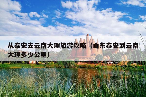 从泰安去云南大理旅游攻略（山东泰安到云南大理多少公里）
