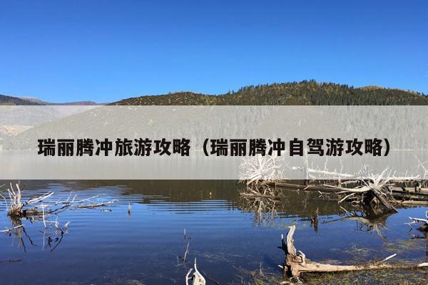 瑞丽腾冲旅游攻略（瑞丽腾冲自驾游攻略）