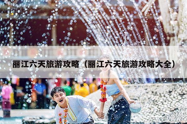 丽江六天旅游攻略（丽江六天旅游攻略大全）