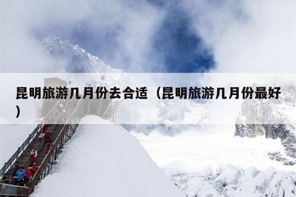 昆明旅游几月份去合适（昆明旅游几月份最好）