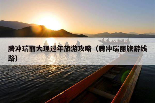 腾冲瑞丽大理过年旅游攻略（腾冲瑞丽旅游线路）