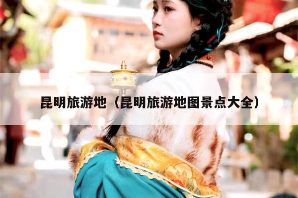 昆明旅游地（昆明旅游地图景点大全）
